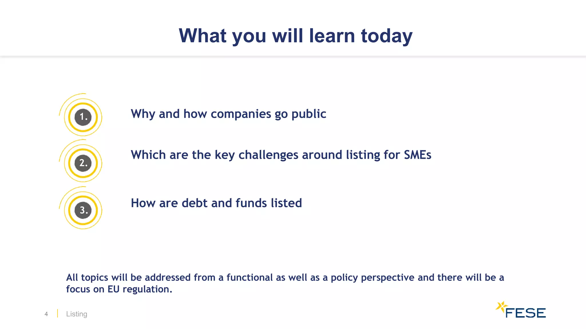 What you will learn today
4 Listing
Why and how companies go public
Which are the key challenges around listing for SMEs
How are debt and funds listed
1.
2.
3.
All topics will be addressed from a functional as well as a policy perspective and there will be a
focus on EU regulation.
 
