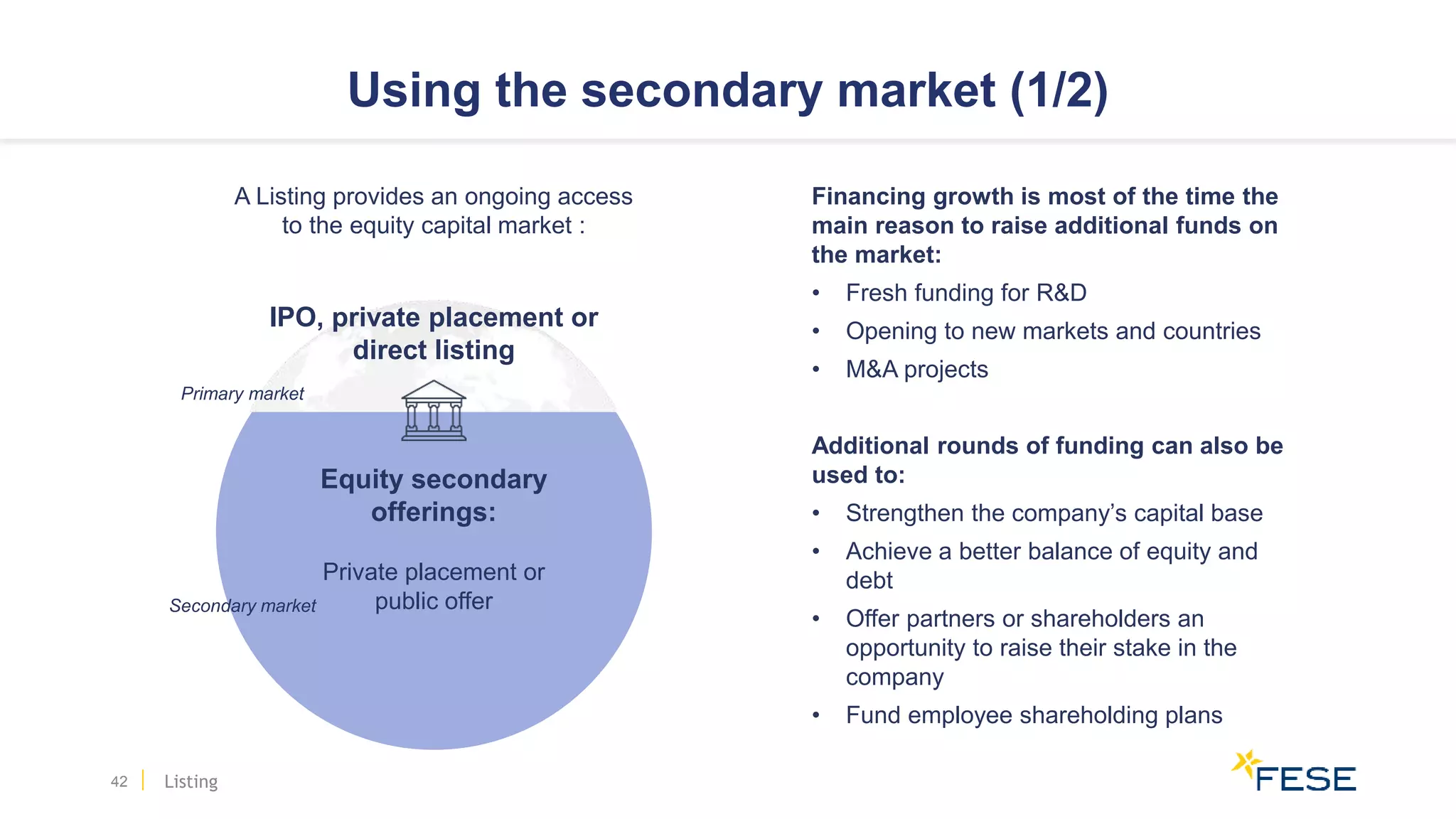 Using the secondary market (1/2)
42
Financing growth is most of the time the
main reason to raise additional funds on
the market:
• Fresh funding for R&D
• Opening to new markets and countries
• M&A projects
Additional rounds of funding can also be
used to:
• Strengthen the company’s capital base
• Achieve a better balance of equity and
debt
• Offer partners or shareholders an
opportunity to raise their stake in the
company
• Fund employee shareholding plans
Secondary market
A Listing provides an ongoing access
to the equity capital market :
IPO, private placement or
direct listing
Equity secondary
offerings:
Private placement or
public offer
Primary market
Listing
 