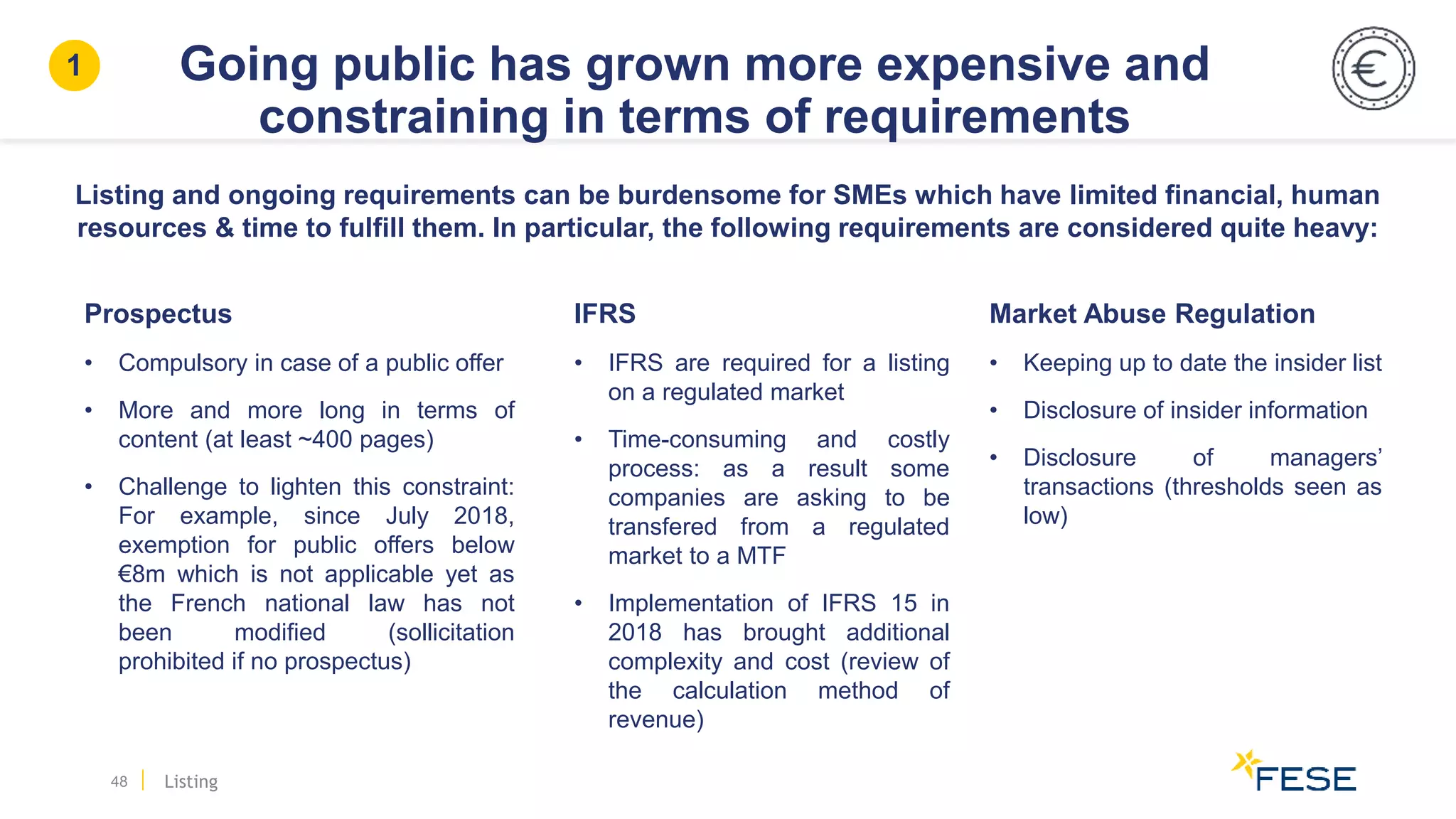 Prospectus
• Compulsory in case of a public offer
• More and more long in terms of
content (at least ~400 pages)
• Challenge to lighten this constraint:
For example, since July 2018,
exemption for public offers below
€8m which is not applicable yet as
the French national law has not
been modified (sollicitation
prohibited if no prospectus)
Going public has grown more expensive and
constraining in terms of requirements
48
Market Abuse Regulation
• Keeping up to date the insider list
• Disclosure of insider information
• Disclosure of managers’
transactions (thresholds seen as
low)
Listing and ongoing requirements can be burdensome for SMEs which have limited financial, human
resources & time to fulfill them. In particular, the following requirements are considered quite heavy:
IFRS
• IFRS are required for a listing
on a regulated market
• Time-consuming and costly
process: as a result some
companies are asking to be
transfered from a regulated
market to a MTF
• Implementation of IFRS 15 in
2018 has brought additional
complexity and cost (review of
the calculation method of
revenue)
Listing
1
 