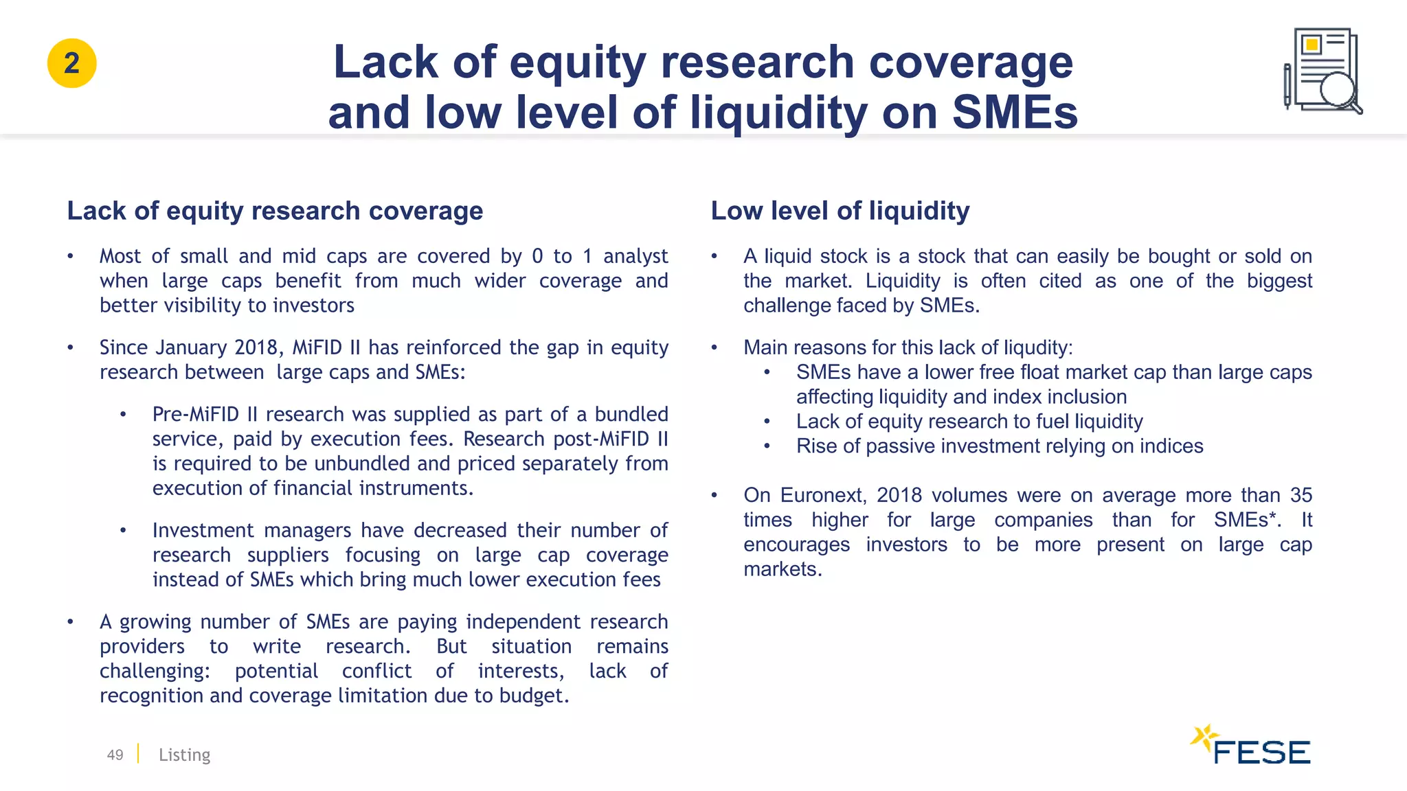 Lack of equity research coverage
and low level of liquidity on SMEs
49 Listing
2
Lack of equity research coverage
• Most of small and mid caps are covered by 0 to 1 analyst
when large caps benefit from much wider coverage and
better visibility to investors
• Since January 2018, MiFID II has reinforced the gap in equity
research between large caps and SMEs:
• Pre-MiFID II research was supplied as part of a bundled
service, paid by execution fees. Research post-MiFID II
is required to be unbundled and priced separately from
execution of financial instruments.
• Investment managers have decreased their number of
research suppliers focusing on large cap coverage
instead of SMEs which bring much lower execution fees
• A growing number of SMEs are paying independent research
providers to write research. But situation remains
challenging: potential conflict of interests, lack of
recognition and coverage limitation due to budget.
Low level of liquidity
• A liquid stock is a stock that can easily be bought or sold on
the market. Liquidity is often cited as one of the biggest
challenge faced by SMEs.
• Main reasons for this lack of liqudity:
• SMEs have a lower free float market cap than large caps
affecting liquidity and index inclusion
• Lack of equity research to fuel liquidity
• Rise of passive investment relying on indices
• On Euronext, 2018 volumes were on average more than 35
times higher for large companies than for SMEs*. It
encourages investors to be more present on large cap
markets.
 