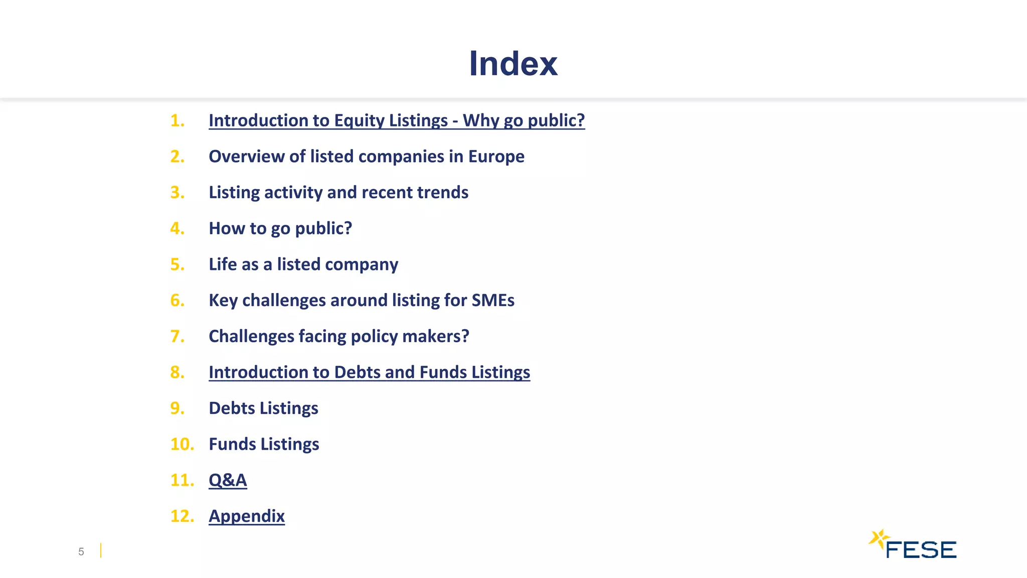 Index
1. Introduction to Equity Listings - Why go public?
2. Overview of listed companies in Europe
3. Listing activity and recent trends
4. How to go public?
5. Life as a listed company
6. Key challenges around listing for SMEs
7. Challenges facing policy makers?
8. Introduction to Debts and Funds Listings
9. Debts Listings
10. Funds Listings
11. Q&A
12. Appendix
5
 
