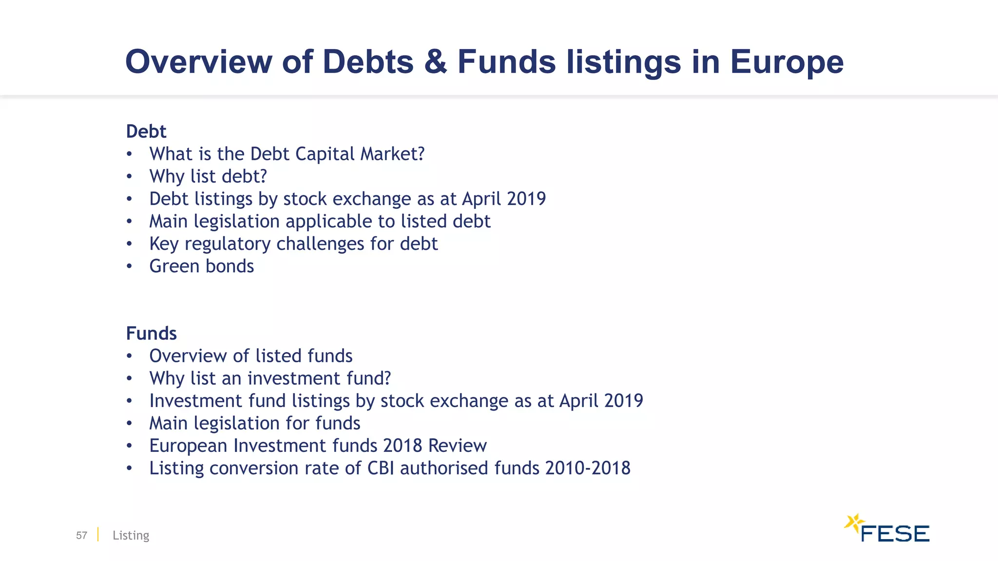 Overview of Debts & Funds listings in Europe
57
Debt
• What is the Debt Capital Market?
• Why list debt?
• Debt listings by stock exchange as at April 2019
• Main legislation applicable to listed debt
• Key regulatory challenges for debt
• Green bonds
Funds
• Overview of listed funds
• Why list an investment fund?
• Investment fund listings by stock exchange as at April 2019
• Main legislation for funds
• European Investment funds 2018 Review
• Listing conversion rate of CBI authorised funds 2010-2018
Listing
 