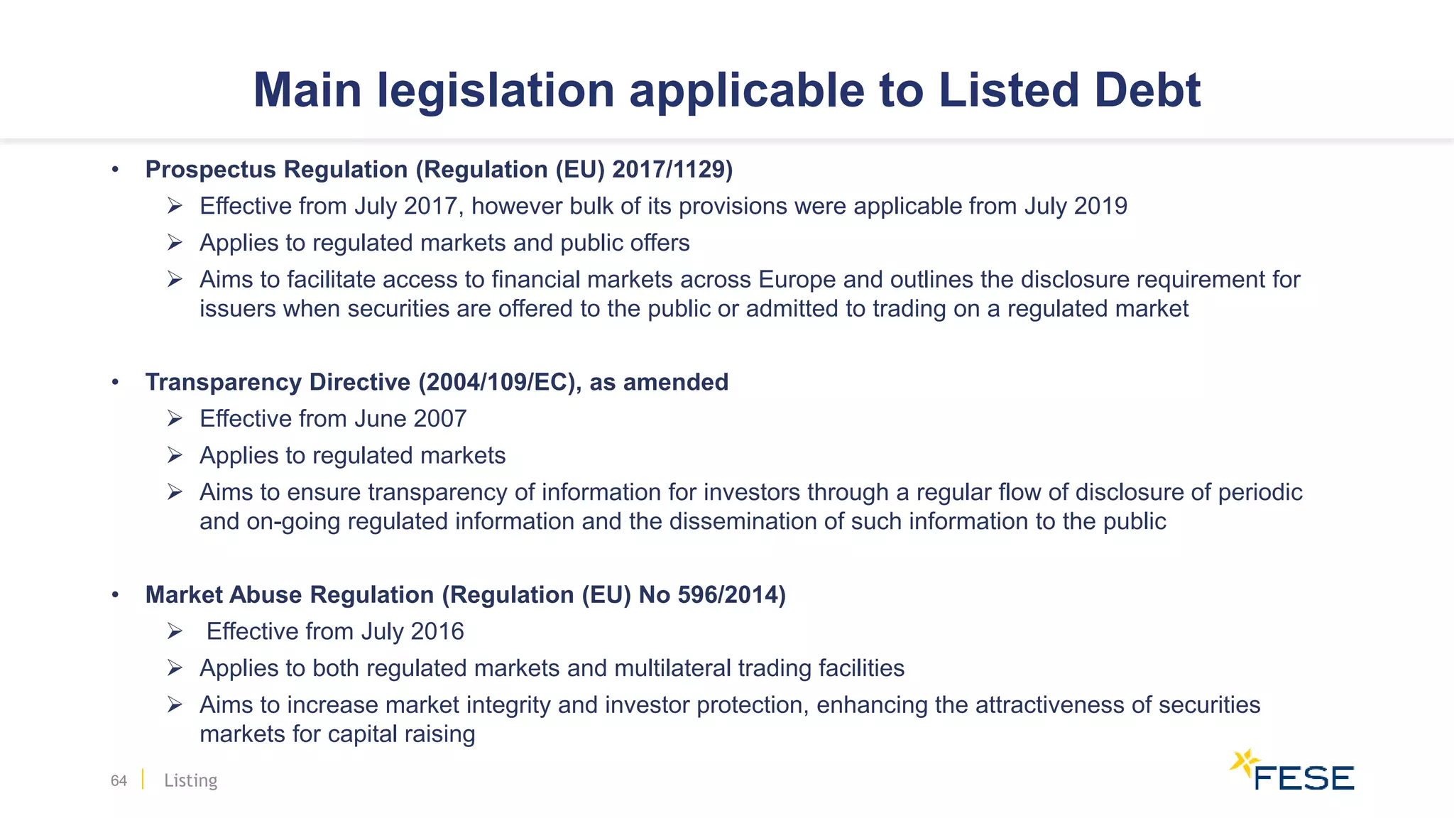 Main legislation applicable to Listed Debt
• Prospectus Regulation (Regulation (EU) 2017/1129)
 Effective from July 2017, however bulk of its provisions were applicable from July 2019
 Applies to regulated markets and public offers
 Aims to facilitate access to financial markets across Europe and outlines the disclosure requirement for
issuers when securities are offered to the public or admitted to trading on a regulated market
• Transparency Directive (2004/109/EC), as amended
 Effective from June 2007
 Applies to regulated markets
 Aims to ensure transparency of information for investors through a regular flow of disclosure of periodic
and on-going regulated information and the dissemination of such information to the public
• Market Abuse Regulation (Regulation (EU) No 596/2014)
 Effective from July 2016
 Applies to both regulated markets and multilateral trading facilities
 Aims to increase market integrity and investor protection, enhancing the attractiveness of securities
markets for capital raising
64 Listing
 