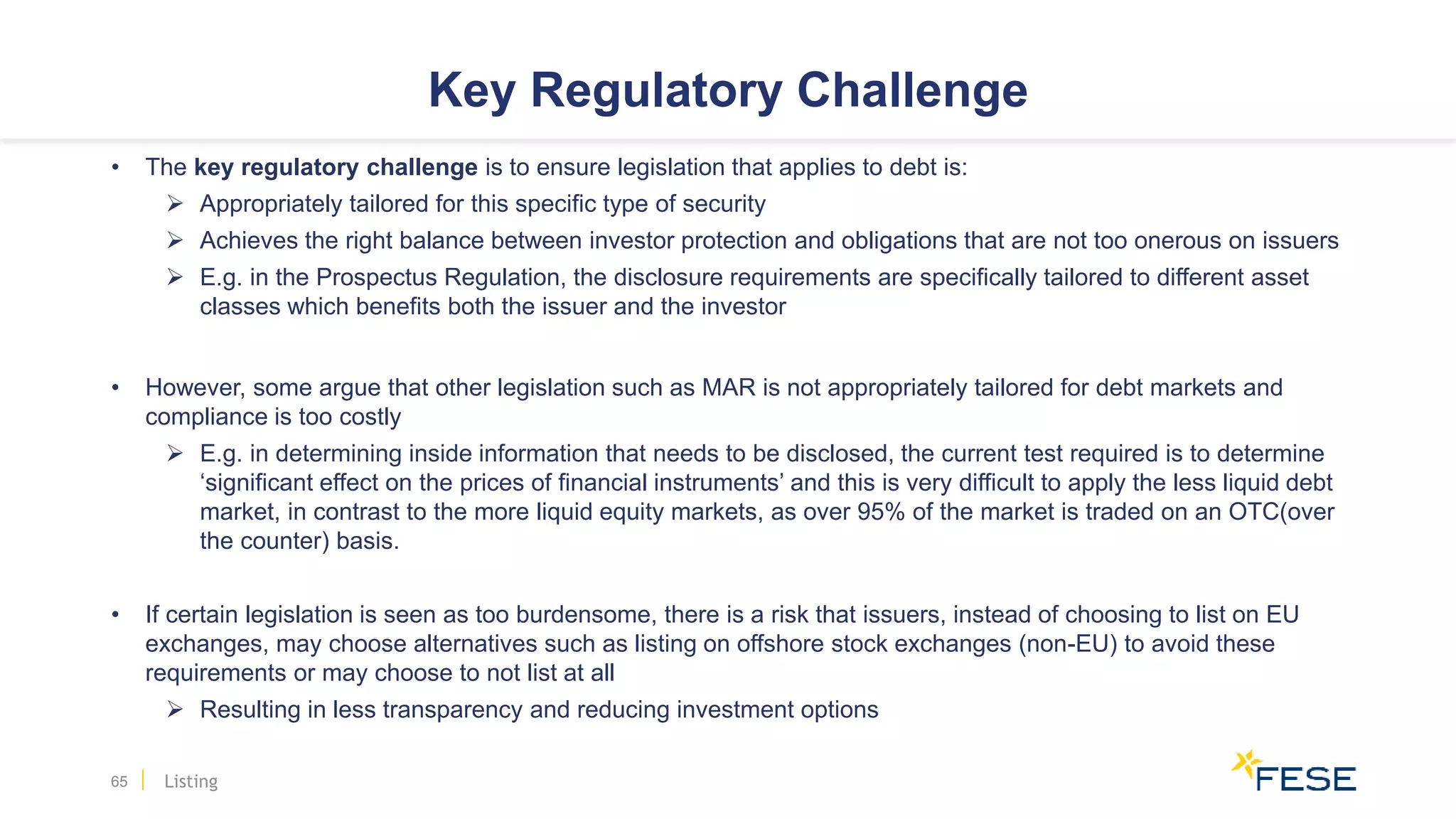 Key Regulatory Challenge
• The key regulatory challenge is to ensure legislation that applies to debt is:
 Appropriately tailored for this specific type of security
 Achieves the right balance between investor protection and obligations that are not too onerous on issuers
 E.g. in the Prospectus Regulation, the disclosure requirements are specifically tailored to different asset
classes which benefits both the issuer and the investor
• However, some argue that other legislation such as MAR is not appropriately tailored for debt markets and
compliance is too costly
 E.g. in determining inside information that needs to be disclosed, the current test required is to determine
‘significant effect on the prices of financial instruments’ and this is very difficult to apply the less liquid debt
market, in contrast to the more liquid equity markets, as over 95% of the market is traded on an OTC(over
the counter) basis.
• If certain legislation is seen as too burdensome, there is a risk that issuers, instead of choosing to list on EU
exchanges, may choose alternatives such as listing on offshore stock exchanges (non-EU) to avoid these
requirements or may choose to not list at all
 Resulting in less transparency and reducing investment options
65 Listing
 
