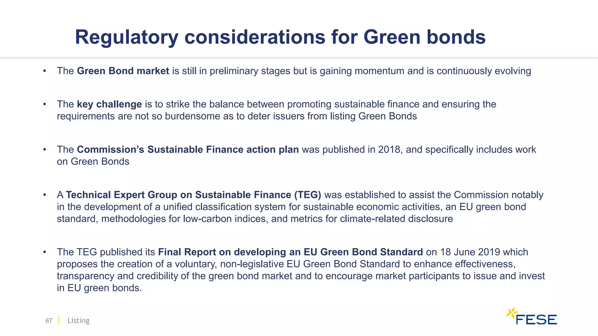 Regulatory considerations for Green bonds
• The Green Bond market is still in preliminary stages but is gaining momentum and is continuously evolving
• The key challenge is to strike the balance between promoting sustainable finance and ensuring the
requirements are not so burdensome as to deter issuers from listing Green Bonds
• The Commission’s Sustainable Finance action plan was published in 2018, and specifically includes work
on Green Bonds
• A Technical Expert Group on Sustainable Finance (TEG) was established to assist the Commission notably
in the development of a unified classification system for sustainable economic activities, an EU green bond
standard, methodologies for low-carbon indices, and metrics for climate-related disclosure
• The TEG published its Final Report on developing an EU Green Bond Standard on 18 June 2019 which
proposes the creation of a voluntary, non-legislative EU Green Bond Standard to enhance effectiveness,
transparency and credibility of the green bond market and to encourage market participants to issue and invest
in EU green bonds.
67 Listing
 