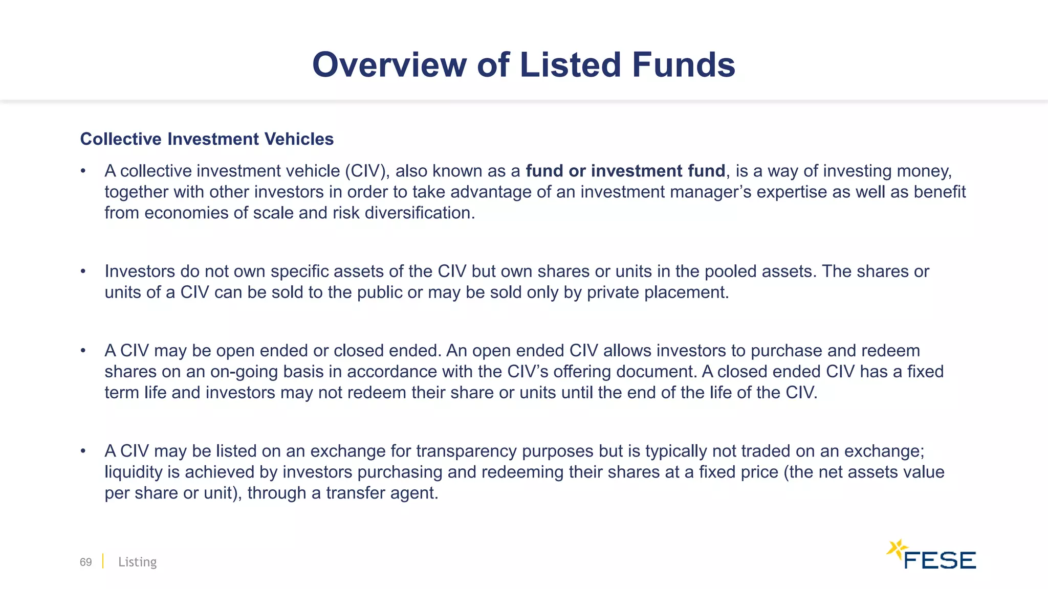 Overview of Listed Funds
Collective Investment Vehicles
• A collective investment vehicle (CIV), also known as a fund or investment fund, is a way of investing money,
together with other investors in order to take advantage of an investment manager’s expertise as well as benefit
from economies of scale and risk diversification.
• Investors do not own specific assets of the CIV but own shares or units in the pooled assets. The shares or
units of a CIV can be sold to the public or may be sold only by private placement.
• A CIV may be open ended or closed ended. An open ended CIV allows investors to purchase and redeem
shares on an on-going basis in accordance with the CIV’s offering document. A closed ended CIV has a fixed
term life and investors may not redeem their share or units until the end of the life of the CIV.
• A CIV may be listed on an exchange for transparency purposes but is typically not traded on an exchange;
liquidity is achieved by investors purchasing and redeeming their shares at a fixed price (the net assets value
per share or unit), through a transfer agent.
69 Listing
 