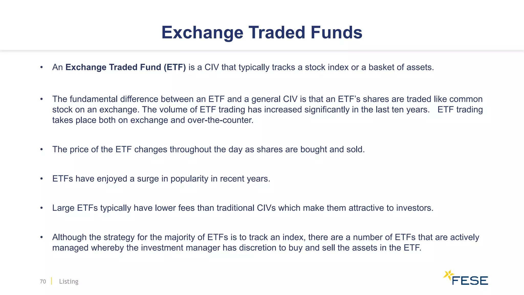 Exchange Traded Funds
• An Exchange Traded Fund (ETF) is a CIV that typically tracks a stock index or a basket of assets.
• The fundamental difference between an ETF and a general CIV is that an ETF’s shares are traded like common
stock on an exchange. The volume of ETF trading has increased significantly in the last ten years. ETF trading
takes place both on exchange and over-the-counter.
• The price of the ETF changes throughout the day as shares are bought and sold.
• ETFs have enjoyed a surge in popularity in recent years.
• Large ETFs typically have lower fees than traditional CIVs which make them attractive to investors.
• Although the strategy for the majority of ETFs is to track an index, there are a number of ETFs that are actively
managed whereby the investment manager has discretion to buy and sell the assets in the ETF.
70 Listing
 