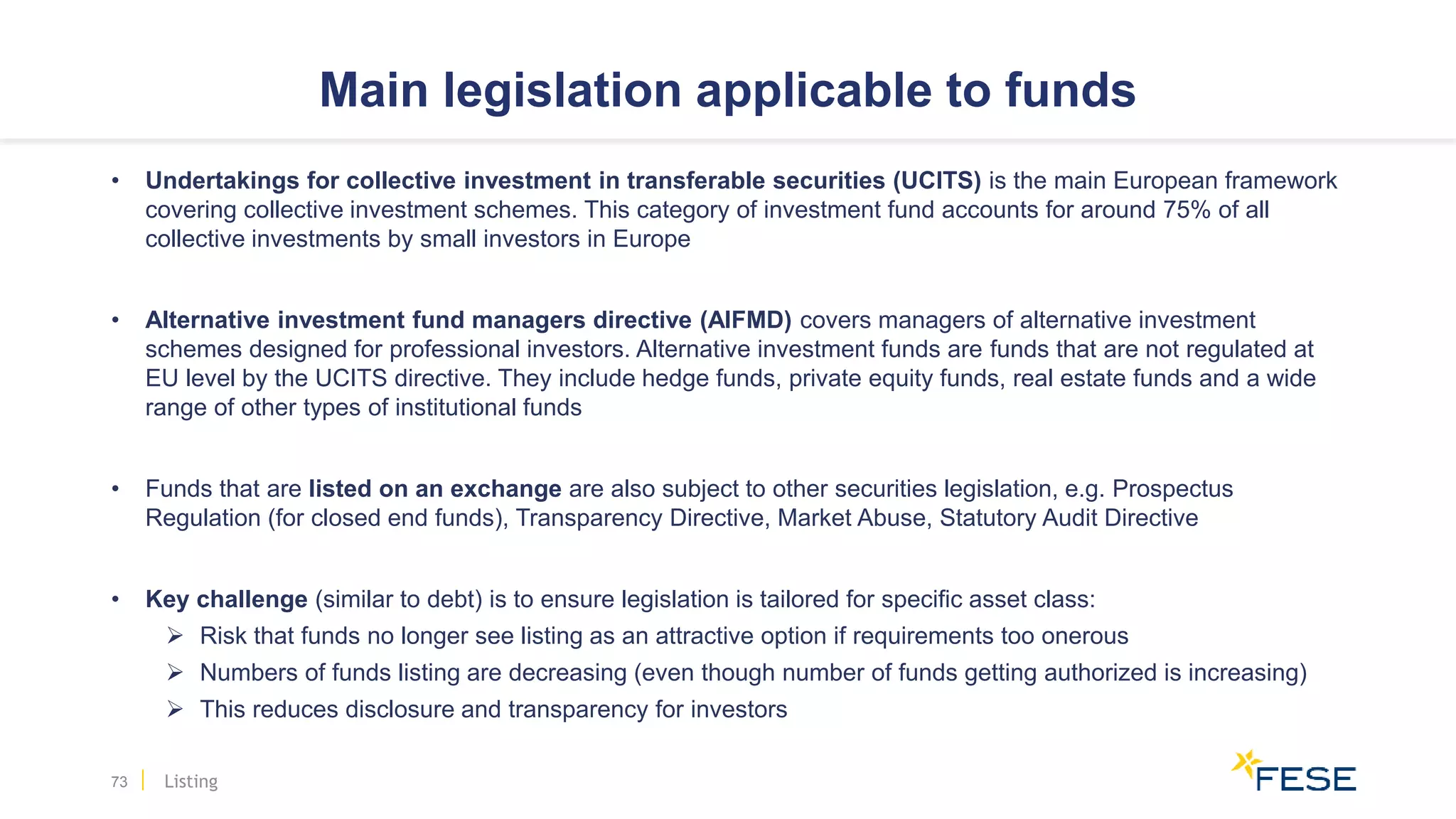 Main legislation applicable to funds
• Undertakings for collective investment in transferable securities (UCITS) is the main European framework
covering collective investment schemes. This category of investment fund accounts for around 75% of all
collective investments by small investors in Europe
• Alternative investment fund managers directive (AIFMD) covers managers of alternative investment
schemes designed for professional investors. Alternative investment funds are funds that are not regulated at
EU level by the UCITS directive. They include hedge funds, private equity funds, real estate funds and a wide
range of other types of institutional funds
• Funds that are listed on an exchange are also subject to other securities legislation, e.g. Prospectus
Regulation (for closed end funds), Transparency Directive, Market Abuse, Statutory Audit Directive
• Key challenge (similar to debt) is to ensure legislation is tailored for specific asset class:
 Risk that funds no longer see listing as an attractive option if requirements too onerous
 Numbers of funds listing are decreasing (even though number of funds getting authorized is increasing)
 This reduces disclosure and transparency for investors
73 Listing
 
