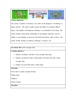 Activity importance:
This activity is included in the literacy kit to allow for the integration of technology in
literacy practice. This activity benefits parents and children by exploring different
literacy tools together and integrating technology as an educational tool at home. This
activity benefits teacher-family partnerships by encouraging educational ways for
children to use technology at home that will benefit their literacy skills at school. This
activity benefits learning by including technology as a literacy tool.
(9) Activity title: Letter scavenger hunt
Learning objectives:
1. Students can identify each letter on the scavenger hunt paper.
2. Students can match the letters on their paper to the letters they find on their
scavenger hunt.
3. Students can record their letters on their paper.
Materials:
Post-it notes or square cut paper and tape
Writing paper
Clipboard
Pencil or marker
Procedure:
 