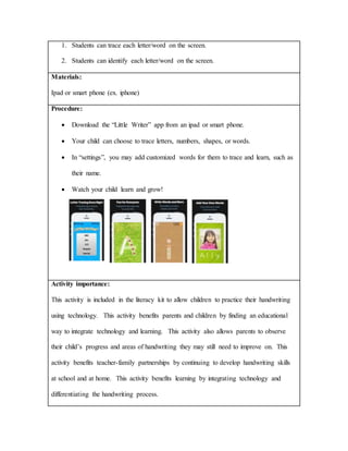 1. Students can trace each letter/word on the screen.
2. Students can identify each letter/word on the screen.
Materials:
Ipad or smart phone (ex. iphone)
Procedure:
 Download the “Little Writer” app from an ipad or smart phone.
 Your child can choose to trace letters, numbers, shapes, or words.
 In “settings”, you may add customized words for them to trace and learn, such as
their name.
 Watch your child learn and grow!
Activity importance:
This activity is included in the literacy kit to allow children to practice their handwriting
using technology. This activity benefits parents and children by finding an educational
way to integrate technology and learning. This activity also allows parents to observe
their child’s progress and areas of handwriting they may still need to improve on. This
activity benefits teacher-family partnerships by continuing to develop handwriting skills
at school and at home. This activity benefits learning by integrating technology and
differentiating the handwriting process.
 