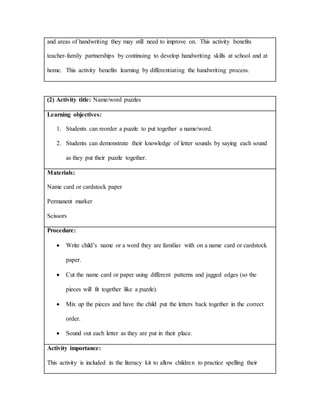 and areas of handwriting they may still need to improve on. This activity benefits
teacher-family partnerships by continuing to develop handwriting skills at school and at
home. This activity benefits learning by differentiating the handwriting process.
(2) Activity title: Name/word puzzles
Learning objectives:
1. Students can reorder a puzzle to put together a name/word.
2. Students can demonstrate their knowledge of letter sounds by saying each sound
as they put their puzzle together.
Materials:
Name card or cardstock paper
Permanent marker
Scissors
Procedure:
 Write child’s name or a word they are familiar with on a name card or cardstock
paper.
 Cut the name card or paper using different patterns and jagged edges (so the
pieces will fit together like a puzzle).
 Mix up the pieces and have the child put the letters back together in the correct
order.
 Sound out each letter as they are put in their place.
Activity importance:
This activity is included in the literacy kit to allow children to practice spelling their
 