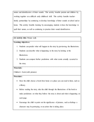 names and identification of letter sounds. This activity benefits parents and children by
working together on a difficult early childhood skill. This activity benefits teacher-
family partnerships by continuing to develop knowledge of letter sounds at school and at
home. This activity benefits learning by encouraging students to have the knowledge to
spell their names, as well as continuing to practice letter sound identification.
(3) Activity title: Picture walk
Learning objectives:
1. Students can predict what will happen in the story by previewing the illustrations.
2. Students can describe what is happening in the story by looking at the
illustrations.
3. Students can compare his/her predictions with what events actually occurred in
the story.
Materials:
Children’s book (with pictures)
Procedure:
 Have the child choose a book from home or a place you can read to them, such as
a library.
 Before reading the story, take the child through the illustrations of the book to
make predictions on what they believe the story is about and what is happening on
each page.
 Encourage the child to point out the significance of pictures, such as feelings a
character may be portraying or an action that is taking place.
 