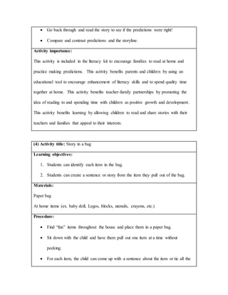  Go back through and read the story to see if the predictions were right!
 Compare and contrast predictions and the storyline.
Activity importance:
This activity is included in the literacy kit to encourage families to read at home and
practice making predictions. This activity benefits parents and children by using an
educational tool to encourage enhancement of literacy skills and to spend quality time
together at home. This activity benefits teacher-family partnerships by promoting the
idea of reading to and spending time with children as positive growth and development.
This activity benefits learning by allowing children to read and share stories with their
teachers and families that appeal to their interests.
(4) Activity title: Story in a bag
Learning objectives:
1. Students can identify each item in the bag.
2. Students can create a sentence or story from the item they pull out of the bag.
Materials:
Paper bag
At home items (ex. baby doll, Legos, blocks, utensils, crayons, etc.)
Procedure:
 Find “fun” items throughout the house and place them in a paper bag.
 Sit down with the child and have them pull out one item at a time without
peeking.
 For each item, the child can come up with a sentence about the item or tie all the
 