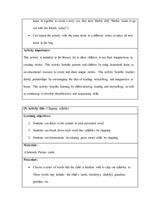 items in together to create a story. (ex. first item: Barbie doll. “Barbie wants to go
out with her friends today!”).
 Can repeat the activity with the same items in a different order, or place all new
items in the bag.
Activity importance:
This activity is included in the literacy kit to allow children to use their imaginations in
creating stories. This activity benefits parents and children by using household items as
an educational resource to create and share unique stories. This activity benefits teacher-
family partnerships by encouraging the idea of reading, storytelling, and imagination at
home. This activity benefits learning by differentiating reading and storytelling, as well
as continuing to develop identification and sequencing skills.
(5) Activity title: Clapping syllables
Learning objectives:
1. Students can listen to the sounds in each presented word.
2. Students can break down each word into syllables by clapping
3. Students can demonstrate developing gross motor skills by clapping.
Materials:
(Optional) Picture cards
Procedure:
 Choose a series of words that the child is familiar with to clap out syllables to.
These words may include: the child’s name, mom(my), dad(dy), grandma,
grandpa, etc.
 