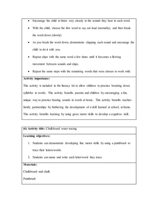  Encourage the child to listen very closely to the sounds they hear in each word.
 With the child, choose the first word to say out loud (normally), and then break
the word down (slowly).
 As you break the word down, demonstrate clapping each sound and encourage the
child to do it with you.
 Repeat claps with the same word a few times until it becomes a flowing
movement between sounds and claps.
 Repeat the same steps with the remaining words that were chosen to work with.
Activity importance:
This activity is included in the literacy kit to allow children to practice breaking down
syllables in words. This activity benefits parents and children by encouraging a fun,
unique way to practice hearing sounds in words at home. This activity benefits teacher-
family partnerships by furthering the development of a skill learned at school, at home.
This activity benefits learning by using gross motor skills to develop a cognitive skill.
(6) Activity title: Chalkboard water tracing
Learning objectives:
1. Students can demonstrate developing fine motor skills by using a paintbrush to
trace their letters/words.
2. Students can name and write each letter/word they trace.
Materials:
Chalkboard and chalk
Paintbrush
 