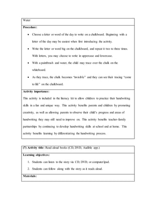 Water
Procedure:
 Choose a letter or word of the day to write on a chalkboard. Beginning with a
letter of the day may be easiest when first introducing the activity.
 Write the letter or word big on the chalkboard, and repeat it two to three times.
With letters, you may choose to write in uppercase and lowercase.
 With a paintbrush and water, the child may trace over the chalk on the
whiteboard.
 As they trace, the chalk becomes “invisible” and they can see their tracing “come
to life” on the chalkboard.
Activity importance:
This activity is included in the literacy kit to allow children to practice their handwriting
skills in a fun and unique way. This activity benefits parents and children by promoting
creativity, as well as allowing parents to observe their child’s progress and areas of
handwriting they may still need to improve on. This activity benefits teacher-family
partnerships by continuing to develop handwriting skills at school and at home. This
activity benefits learning by differentiating the handwriting process.
(7) Activity title: Read aloud books (CD, DVD, Audible app.)
Learning objectives:
1. Students can listen to the story via CD, DVD, or computer/ipad.
2. Students can follow along with the story as it reads aloud.
Materials:
 