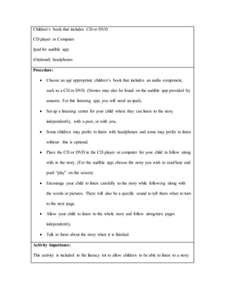 Children’s book that includes CD or DVD
CD player or Computer
Ipad for audible app.
(Optional) headphones
Procedure:
 Choose an age appropriate children’s book that includes an audio component,
such as a CD or DVD. (Stories may also be found on the audible app provided by
amazon. For this listening app, you will need an ipad).
 Set up a listening center for your child where they can listen to the story
independently, with a peer, or with you.
 Some children may prefer to listen with headphones and some may prefer to listen
without- this is optional.
 Place the CD or DVD in the CD player or computer for your child to follow along
with in the story. (For the audible app, choose the story you wish to read/hear and
push “play” on the screen).
 Encourage your child to listen carefully to the story while following along with
the words or pictures. There will also be a specific sound to tell them when to turn
to the next page.
 Allow your child to listen to the whole story and follow along/turn pages
independently.
 Talk to them about the story when it is finished.
Activity importance:
This activity is included in the literacy kit to allow children to be able to listen to a story
 