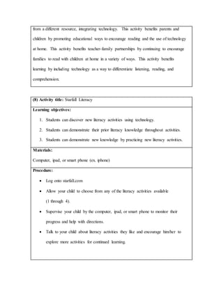 from a different resource, integrating technology. This activity benefits parents and
children by promoting educational ways to encourage reading and the use of technology
at home. This activity benefits teacher-family partnerships by continuing to encourage
families to read with children at home in a variety of ways. This activity benefits
learning by including technology as a way to differentiate listening, reading, and
comprehension.
(8) Activity title: Starfall Literacy
Learning objectives:
1. Students can discover new literacy activities using technology.
2. Students can demonstrate their prior literacy knowledge throughout activities.
3. Students can demonstrate new knowledge by practicing new literacy activities.
Materials:
Computer, ipad, or smart phone (ex. iphone)
Procedure:
 Log onto starfall.com
 Allow your child to choose from any of the literacy activities available
(1 through 4).
 Supervise your child by the computer, ipad, or smart phone to monitor their
progress and help with directions.
 Talk to your child about literacy activities they like and encourage him/her to
explore more activities for continued learning.
 