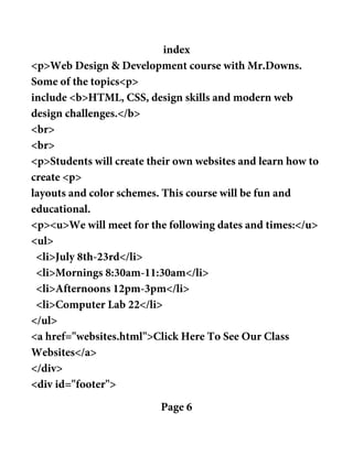 index
<p>Web Design & Development course with Mr.Downs.
Some of the topics<p>
include <b>HTML, CSS, design skills and modern web
design challenges.</b>
<br>
<br>
<p>Students will create their own websites and learn how to
create <p>
layouts and color schemes. This course will be fun and
educational.
<p><u>We will meet for the following dates and times:</u>
<ul>
<li>July 8th-23rd</li>
<li>Mornings 8:30am-11:30am</li>
<li>Afternoons 12pm-3pm</li>
<li>Computer Lab 22</li>
</ul>
<a href="websites.html">Click Here To See Our Class
Websites</a>
</div>
<div id="footer">
Page 6
 