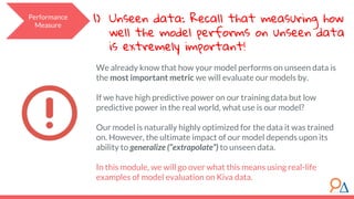 Performance
Measure
1) Unseen data: Recall that measuring how
well the model performs on unseen data
is extremely important!
We already know that how your model performs on unseen data is
the most important metric we will evaluate our models by.
If we have high predictive power on our training data but low
predictive power in the real world, what use is our model?
Our model is naturally highly optimized for the data it was trained
on. However, the ultimate impact of our model depends upon its
ability to generalize (“extrapolate”) to unseen data.
In this module, we will go over what this means using real-life
examples of model evaluation on Kiva data.
 