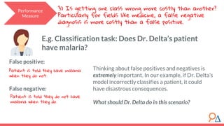 Performance
Measure
3) Is getting one class wrong more costly than another?
Particularly for fields like medicine, a false negative
diagnosis is more costly than a false positive.
False positive:
False negative:
Patient is told they have malaria
when they do not.
Patient is told they do not have
malaria when they do.
E.g. Classification task: Does Dr. Delta’s patient
have malaria?
Thinking about false positives and negatives is
extremely important. In our example, if Dr. Delta’s
model incorrectly classifies a patient, it could
have disastrous consequences.
What should Dr. Delta do in this scenario?
 