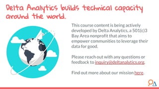 This course content is being actively
developed by Delta Analytics, a 501(c)3
Bay Area nonprofit that aims to
empower communities to leverage their
data for good.
Please reach out with any questions or
feedback to inquiry@deltanalytics.org.
Find out more about our mission here.
Delta Analytics builds technical capacity
around the world.
 