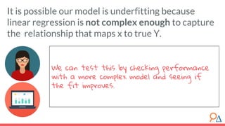 We can test this by checking performance
with a more complex model and seeing if
the fit improves.
It is possible our model is underfitting because
linear regression is not complex enough to capture
the relationship that maps x to true Y.
 