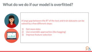 A large gap between the R2
of the test and train datasets can be
solved by a few different steps:
1) Get more data
2) Use ensemble approaches (like bagging)
3) Improve feature selection
What do we do if our model is overfitted?
 