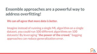 We can all agree that more data is better.
Imagine instead of running a single ML algorithm on a single
dataset, you could run 100 different algorithms on 100
datasets! By leveraging “the power of the crowd,” bagging
approaches can reduce generalization error.
Ensemble approaches are a powerful way to
address overfitting!
 