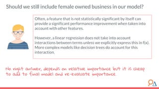 Should we still include female owned business in our model?
Often, a feature that is not statistically significant by itself can
provide a significant performance improvement when taken into
account with other features.
However, a linear regression does not take into account
interactions between terms unless we explicitly express this in f(x).
More complex models like decision trees do account for this
interaction.
No right answer, depends on relative importance but it is cheap
to add to final model and re-evaluate importance.
 