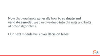 Now that you know generally how to evaluate and
validate a model, we can dive deep into the nuts and bolts
of other algorithms.
Our next module will cover decision trees.
 