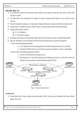 MODULE 5 MCA-402 Computer Networks ADMN 2012-‘15
Dept. of Computer Science And Applications, SJCET, Palai Page 1
FRAME RELAY
 Is a packet switched WAN protocol that operates at the physical and data link layers of the OSI
reference model.
 As fiber optic was introduced, the quality of circuits improved and there was no need for error
control.
 Was developed in response to a high speed, high performance and greater efficient transmission.
 It puts data in variable-size units called "frames" and provide minimal internal checking
 support data transfer rates at
 T-1 (1.544 Mb/s)
 T-3 (45 Mb/s) speeds.
 Enabling end stations to dynamically share the network medium and the available bandwidth.
 Devices attached to a Frame Relay WAN fall into the following two general categories:
1. Data terminal equipment (DTE)
 For a specific network and typically are located on the premises of a customer.
 Example of DTE devices are terminals, personal computers, routers, and bridges.
2. Data circuit-terminating equipment (DCE)
 Carrier-owned internetworking devices.
 The purpose is to provide clocking and switching services in a network, which are
the devices that actually transmit data through the WAN.
Fig 5. 1 frame relay devices
Architecture
 Frame Relay has 2 layers: physical and data link (LAPF, Link Access Procedure for Frame Mode
Bearer Services)
 