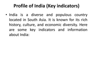 Profile of India (Key indicators)
• India is a diverse and populous country
located in South Asia. It is known for its rich
history, culture, and economic diversity. Here
are some key indicators and information
about India:
 