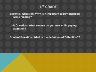 1ST GRADE
Essential Question: Why is it important to pay attention
  while reading?


Unit Question: What senses do you use while paying
  attention?


Content Question: What is the definition of "attention"?
 