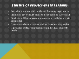 BENEFITS OF PROJECT-BASED LEARNING
• Provides students with authentic learning experiences
• Promotes 21st century skills to help them be successful
• Students will learn to communicate and collaborate with
  each other
• It accommodates students with various learning styles
• It provides instruction that meets individual students
  needs
 