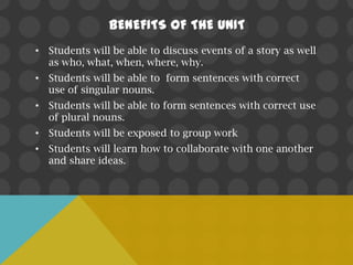 BENEFITS OF THE UNIT
• Students will be able to discuss events of a story as well
  as who, what, when, where, why.
• Students will be able to form sentences with correct
  use of singular nouns.
• Students will be able to form sentences with correct use
  of plural nouns.
• Students will be exposed to group work
• Students will learn how to collaborate with one another
  and share ideas.
 