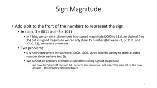 Sign Magnitude
• Add a bit to the front of the numbers to represent the sign
• In 4 bits, 3 = 0011 and –3 = 1011
• In 4 bits, we can store 16 numbers in unsigned magnitude (0000 to 1111, or decimal 0 to
15) but in signed magnitude we can only store 15 numbers (between –7, or 1111, and
+7, 0111), so we lose a number
• Two problems:
• 0 is now represented in two ways: 0000, 1000, so we lose the ability to store an extra
number since we have two 0s
• We cannot do ordinary arithmetic operations using signed magnitude
• we have to “strip” off the sign bit, perform the operation, and insert the sign bit on the new
answer – this requires extra hardware
7
 