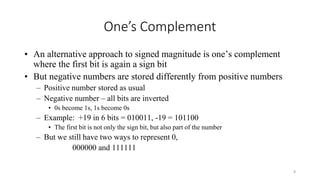 One’s Complement
• An alternative approach to signed magnitude is one’s complement
where the first bit is again a sign bit
• But negative numbers are stored differently from positive numbers
– Positive number stored as usual
– Negative number – all bits are inverted
• 0s become 1s, 1s become 0s
– Example: +19 in 6 bits = 010011, -19 = 101100
• The first bit is not only the sign bit, but also part of the number
– But we still have two ways to represent 0,
000000 and 111111
8
 
