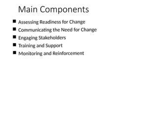 Main Components
 Assessing Readiness for Change
 Communicating the Need for Change
 Engaging Stakeholders
 Training and Support
 Monitoring and Reinforcement
 