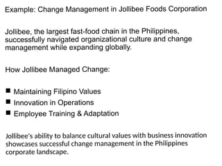 Example: Change Management in Jollibee Foods Corporation
Jollibee, the largest fast-food chain in the Philippines,
successfully navigated organizational culture and change
management while expanding globally.
How Jollibee Managed Change:
 Maintaining Filipino Values
 Innovation in Operations
 Employee Training & Adaptation
Jollibee's ability to balance cultural values with business innovation
showcases successful change management in the Philippines
corporate landscape.
 