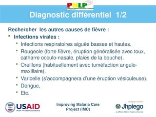Improving Malaria Care
Project (IMC)
Diagnostic différentiel 1/2
Rechercher les autres causes de fièvre :
 Infections virales :
 Infections respiratoires aiguës basses et hautes.
 Rougeole (forte fièvre, éruption généralisée avec toux,
catharre occulo-nasale, plaies de la bouche).
 Oreillons (habituellement avec tuméfaction angulo-
maxillaire).
 Varicelle (s’accompagnera d’une éruption vésiculeuse).
 Dengue,
 Etc.
 