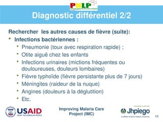 Improving Malaria Care
Project (IMC)
11
Diagnostic différentiel 2/2
Rechercher les autres causes de fièvre (suite):
 Infections bactériennes :
 Pneumonie (toux avec respiration rapide) ;
 Otite aiguë chez les enfants
 Infections urinaires (mictions fréquentes ou
douloureuses, douleurs lombaires)
 Fièvre typhoïde (fièvre persistante plus de 7 jours)
 Méningites (raideur de la nuque)
 Angines (douleurs à la déglutition)
 Etc.
 