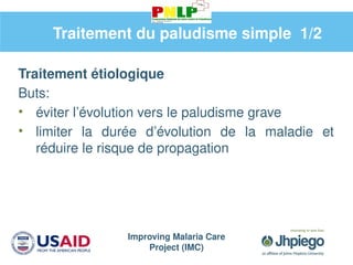 Improving Malaria Care
Project (IMC)
Traitement étiologique
Buts:
• éviter l’évolution vers le paludisme grave
• limiter la durée d’évolution de la maladie et
réduire le risque de propagation
Traitement du paludisme simple 1/2
 
