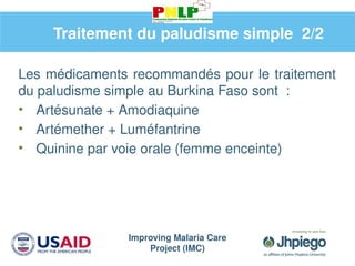 Improving Malaria Care
Project (IMC)
Les médicaments recommandés pour le traitement
du paludisme simple au Burkina Faso sont :
• Artésunate + Amodiaquine
• Artémether + Luméfantrine
• Quinine par voie orale (femme enceinte)
Traitement du paludisme simple 2/2
 