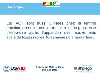 Improving Malaria Care
Project (IMC)
Remarque
Les ACT sont aussi utilisées chez la femme
enceinte après le premier trimestre de la grossesse
c’est-à-dire après l’apparition des mouvements
actifs du fœtus (après 16 semaines d’aménorrhée).
 