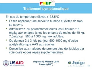 Improving Malaria Care
Project (IMC)
Traitement symptomatique
En cas de température élevée > 38,5°C
 Faites appliquer une serviette humide et évitez de trop
se couvrir.
 Administrez du paracétamol toutes les 6 heures :15
mg/kg aux enfants (chez les enfants de moins de 10 kg,
7,5mg/kg). 500 à 1000 mg aux adultes.
 Ou donnez 2 à 3 fois par jour 500-1000 mg d’acide
acétylsalicylique AAS aux adultes
 Conseillez aux malades de prendre plus de liquides par
voie orale et des repas supplémentaires.
18
 