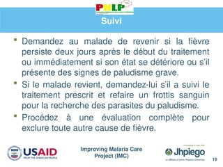 Improving Malaria Care
Project (IMC)
Suivi
 Demandez au malade de revenir si la fièvre
persiste deux jours après le début du traitement
ou immédiatement si son état se détériore ou s’il
présente des signes de paludisme grave.
 Si le malade revient, demandez-lui s’il a suivi le
traitement prescrit et refaire un frottis sanguin
pour la recherche des parasites du paludisme.
 Procédez à une évaluation complète pour
exclure toute autre cause de fièvre.
19
 