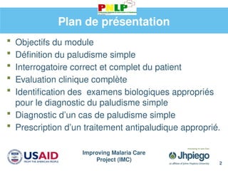 Improving Malaria Care
Project (IMC)
2
Plan de présentation
 Objectifs du module
 Définition du paludisme simple
 Interrogatoire correct et complet du patient
 Evaluation clinique complète
 Identification des examens biologiques appropriés
pour le diagnostic du paludisme simple
 Diagnostic d’un cas de paludisme simple
 Prescription d’un traitement antipaludique approprié.
 