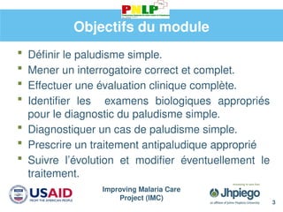 Improving Malaria Care
Project (IMC)
3
Objectifs du module
 Définir le paludisme simple.
 Mener un interrogatoire correct et complet.
 Effectuer une évaluation clinique complète.
 Identifier les examens biologiques appropriés
pour le diagnostic du paludisme simple.
 Diagnostiquer un cas de paludisme simple.
 Prescrire un traitement antipaludique approprié
 Suivre l’évolution et modifier éventuellement le
traitement.
 