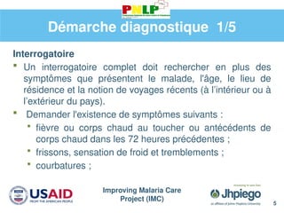 Improving Malaria Care
Project (IMC)
5
Démarche diagnostique 1/5
Interrogatoire
 Un interrogatoire complet doit rechercher en plus des
symptômes que présentent le malade, l'âge, le lieu de
résidence et la notion de voyages récents (à l’intérieur ou à
l’extérieur du pays).
 Demander l'existence de symptômes suivants :
 fièvre ou corps chaud au toucher ou antécédents de
corps chaud dans les 72 heures précédentes ;
 frissons, sensation de froid et tremblements ;
 courbatures ;
 